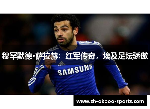 穆罕默德·萨拉赫：红军传奇，埃及足坛骄傲